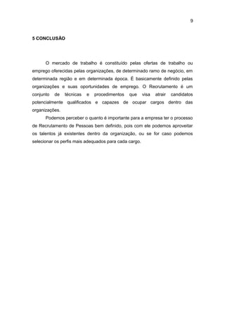 9

5 CONCLUSÃO

O mercado de trabalho é constituído pelas ofertas de trabalho ou
emprego oferecidas pelas organizações, de determinado ramo de negócio, em
determinada região e em determinada época. É basicamente definido pelas
organizações e suas oportunidades de emprego. O Recrutamento é um
conjunto

de

técnicas

e

procedimentos

que

visa

atrair

candidatos

potencialmente qualificados e capazes de ocupar cargos dentro das
organizações.
Podemos perceber o quanto é importante para a empresa ter o processo
de Recrutamento de Pessoas bem definido, pois com ele podemos aproveitar
os talentos já existentes dentro da organização, ou se for caso podemos
selecionar os perfis mais adequados para cada cargo.

 