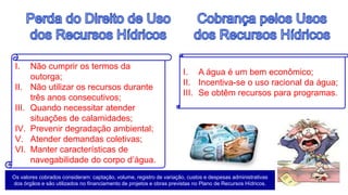 I. Não cumprir os termos da
outorga;
II. Não utilizar os recursos durante
três anos consecutivos;
III. Quando necessitar atender
situações de calamidades;
IV. Prevenir degradação ambiental;
V. Atender demandas coletivas;
VI. Manter características de
navegabilidade do corpo d’água.
I. A água é um bem econômico;
II. Incentiva-se o uso racional da água;
III. Se obtêm recursos para programas.
Os valores cobrados consideram: captação, volume, registro de variação, custos e despesas administrativas
dos órgãos e são utilizados no financiamento de projetos e obras previstas no Plano de Recursos Hídricos.
 
