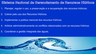 1. Planejar, regular o uso, a preservação e a recuperação dos recursos hídricos;
2. Cobrar pelo uso dos Recursos Hídricos.
3. Implementar a política nacional dos recursos hídricos;
4. Arbitrar administrativamente os conflitos relacionados com os recursos hídricos;
5. Coordenar a gestão integrada das águas.
 