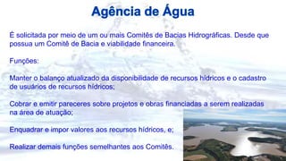 É solicitada por meio de um ou mais Comitês de Bacias Hidrográficas. Desde que
possua um Comitê de Bacia e viabilidade financeira.
Funções:
Manter o balanço atualizado da disponibilidade de recursos hídricos e o cadastro
de usuários de recursos hídricos;
Cobrar e emitir pareceres sobre projetos e obras financiadas a serem realizadas
na área de atuação;
Enquadrar e impor valores aos recursos hídricos, e;
Realizar demais funções semelhantes aos Comitês.
 
