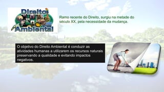 Ramo recente do Direito, surgiu na metade do
século XX, pela necessidade da mudança.
O objetivo do Direito Ambiental é conduzir as
atividades humanas a utilizarem os recursos naturais
preservando a qualidade e evitando impactos
negativos.
 