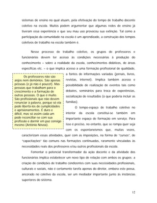 sistemas de ensino no qual atuam, pela efetivação do tempo de trabalho docente
coletivo na escola. Muitos podem argumentar que algumas redes de ensino já
tiveram essa experiência e que seu mau uso provocou sua extinção. Tal como a
participação da comunidade na escola é um aprendizado, a construção dos tempos
coletivos de trabalho na escola também é.
Os professores não são
anjos nem demônios. São apenas
pessoas (e já não é pouco!). Mas
pessoas que trabalham para o
crescimento e a formação de
outras pessoas. O que é muito.
São profissionais que não devem
renunciar à palavra, porque só ela
pode libertá-los de cumplicidades
e aprisionamentos. É duro e
difícil, mas só assim cada um
pode reconciliar-se com sua
profissão e dormir em paz consigo
mesmo (Antônio Nóvoa).
Nesse processo de trabalho coletivo, os grupos de professores e
funcionários devem ter acesso às condições necessárias à produção do
conhecimento – sobre a realidade da escola, conhecimentos didáticos, de áreas
específicas etc. – o que implica acesso a uma formação profissional de qualidade,
a fontes de informações variadas (jornais, livros,
revistas, internet). Implica também acesso e
possibilidade de realização de eventos tais como
debates, seminários para troca de experiências,
socialização de resultados (o que poderia incluir as
famílias).
O tempo-espaço de trabalho coletivo no
interior da escola constitui-se também em
importante espaço de formação em serviço. Para
isso é preciso, no entanto, que se rompa quer seja
com os espontaneísmos que, muitas vezes,
caracterizam essas atividades, quer com as imposições, na forma de “cursos”, de
“capacitações” tão comuns nas formações continuadas, raramente vinculadas às
necessidades reais dos professores e/ou outros profissionais da escola.
Fomentar o potencial transformador da ação docente e da atividade dos
funcionários implica estabelecer um novo tipo de relação com ambos os grupos: a
criação de condições de trabalho condizentes com suas necessidades profissionais,
culturais e sociais, não é certamente tarefa apenas do diretor, embora este possa,
ancorado no coletivo da escola, ser um mediador importante junto às instâncias
superiores do sistema.
12
 