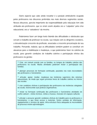 Outro aspecto que cabe ainda ressaltar é a posição ambivalente ocupada
pelos professores nos discursos proferidos nos mais diversos segmentos sociais.
Nesses discursos, parcela importante da responsabilidade pela educação tem sido
atribuída aos professores, que se viram assim alçados ora a “culpados” pela crise
educacional, ora a “salvadores” da mesma.
Poderíamos fazer um longo texto falando das dificuldades e obstáculos que
cercam o trabalho do professor na escola, sua relação com os dirigentes escolares,
a desvalorização crescente da profissão, associada a crescente precarização do seu
trabalho. Pensando, todavia, que as dificuldades também podem se constituir em
alavancas para a mobilização e mudanças, o que poderíamos fazer no coletivo da
escola, para garantir condições de trabalho coletivo e participação efetiva dos
professores na gestão:
* Criar, em comum acordo com as famílias, os tempos de trabalho coletivo dos
professores na escola. Muitas atividades poderiam incluir a participação das
famílias;
* planejar processos de formação continuada, pautados nas reais necessidades
dos professores e funcionários;
* articular, apoiar, mediar, mudanças nas instâncias superiores dos sistemas
educacionais, de modo que sejam previstas horas de trabalho coletivo no interior
das escolas;
* criar condições efetivas à participação dos professores nas instâncias colegiadas
da escola, favorecendo suas práticas organizativas;
* incluir na formação continuada dos professores e funcionários atividades de
cunho cultural – visitas técnicas, visitas a museus, inserção em espaços culturais;
* articular e procurar garantir condições efetivas de trabalho para os professores e
funcionários, o que inclui acesso a materiais, fontes variadas de informação,
equipamentos e serviços de apoio, infra-estrutura física adequada às necessidades
do processo ensino-aprendizagem.
13
 