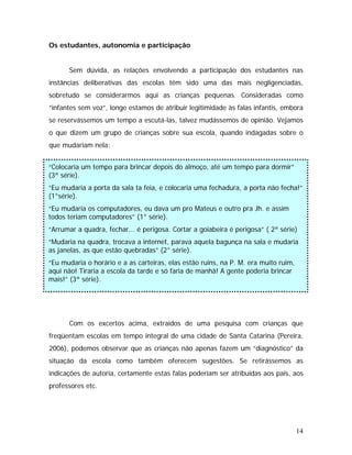 Os estudantes, autonomia e participação
Sem dúvida, as relações envolvendo a participação dos estudantes nas
instâncias deliberativas das escolas têm sido uma das mais negligenciadas,
sobretudo se considerarmos aqui as crianças pequenas. Consideradas como
“infantes sem voz”, longe estamos de atribuir legitimidade às falas infantis, embora
se reservássemos um tempo a escutá-las, talvez mudássemos de opinião. Vejamos
o que dizem um grupo de crianças sobre sua escola, quando indagadas sobre o
que mudariam nela:
“Colocaria um tempo para brincar depois do almoço, até um tempo para dormir”
3ª série).(
“Eu mudaria a porta da sala ta feia, e colocaria uma fechadura, a porta não fecha!”
(1°série).
“Eu mudaria os computadores, eu dava um pro Mateus e outro pra Jh. e assim
todos teriam computadores” (1° série).
“Arrumar a quadra, fechar... é perigosa. Cortar a goiabeira é perigosa” ( 2ª série)
“Mudaria na quadra, trocava a internet, parava aquela bagunça na sala e mudaria
as janelas, as que estão quebradas” (2° série).
“Eu mudaria o horário e a as carteiras, elas estão ruins, na P. M. era muito ruim,
aqui não! Tiraria a escola da tarde e só faria de manhã! A gente poderia brincar
mais!” (3ª série).
Com os excertos acima, extraídos de uma pesquisa com crianças que
freqüentam escolas em tempo integral de uma cidade de Santa Catarina (Pereira,
2006), podemos observar que as crianças não apenas fazem um “diagnóstico” da
situação da escola como também oferecem sugestões. Se retirássemos as
indicações de autoria, certamente estas falas poderiam ser atribuídas aos pais, aos
professores etc.
14
 