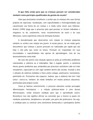 O que falta então para que as crianças possam ser consideradas
também como partícipes qualificados da gestão da escola?
Claro que precisamos reconhecer e aceitar que as crianças têm suas formas
próprias de expressão, socialização, com especificidades e heterogeneidades que
caracterizam sua forma de ser criança e o modo como vivem suas infâncias.
Kramer (1999) alega que o processo pelo qual pessoas se tornam indivíduos e
singulares se dá, exatamente, neste reconhecimento do outro e de suas
diferenças, numa experiência crítica de formação humana.
A desvalorização que observamos com relação às crianças pequenas
também se verifica com relação aos jovens. A escola parece, de um modo geral,
desconhecer que crianças e jovens precisam ser valorizados por aquilo que são
hoje e não pelo que serão no futuro. Precisam ser respeitados em suas
necessidades e especificidades não apenas de aprendizagem, mas de seu
desenvolvimento como todo.
No caso dos jovens esta situação agrava-se pelos já conhecidos problemas
relacionados à violência ou à indisciplina. Não é negada, porém, a existência
desses graves problemas que, produzidos por processos societários cada vez mais
excludentes, expressam-se com vigor também dentro das escolas, levando a atos
e atitudes de violência simbólica e física contra colegas, professores, funcionários,
patrimônio etc. Precisamos não esquecer, todavia, que a violência não tem “mão
única”; exerce-se, também, de modo simbólico em muitas práticas educativas,
promovidas pela própria escola.
Como já falamos anteriormente, o processo educativo escolar pressupõe
diferenciações hierárquicas – a relação professor-aluno é uma dessas
diferenciações, sendo inclusive condição para que o aprendizado ocorra.
Reconhecer isso não significa afirmar ou concordar que a mesma se paute em
condutas autoritárias, disciplinares e de poder, por parte dos professores. Ou seja,
a condição para se construir uma convivência democrática e participativa dentro
15
 
