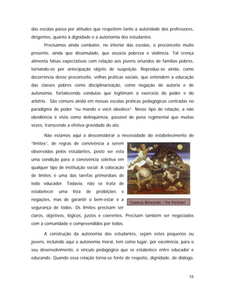 das escolas passa por atitudes que respeitem tanto a autoridade dos professores,
dirigentes, quanto à dignidade e a autonomia dos estudantes.
Precisamos ainda combater, no interior das escolas, o preconceito muito
presente, ainda que dissimulado, que associa pobreza e violência. Tal crença
alimenta falsas expectativas com relação aos jovens oriundos de famílias pobres,
tornando-os por antecipação objeto de suspeição. Reproduz-se ainda, como
decorrência desse preconceito, velhas práticas sociais, que entendem a educação
das classes pobres como disciplinarização, como negação de autoria e de
autonomia, fortalecendo condutas que legitimam o exercício do poder e do
arbítrio. São comuns ainda em nossas escolas práticas pedagógicas centradas no
paradigma de poder “eu mando e você obedece”. Nesse tipo de relação, a não
obediência é vista como delinqüência, passível de pena regimental que muitas
vezes, transcende a efetiva gravidade do ato.
Crianças Brincando – Por Portinari
Não estamos aqui a desconsiderar a necessidade do estabelecimento de
“limites”, de regras de convivência a serem
observadas pelos estudantes, posto ser esta
uma condição para a convivência coletiva em
qualquer tipo de instituição social. A colocação
de limites é uma das tarefas primordiais de
todo educador. Todavia, não se trata de
estabelecer uma lista de proibições e
negações, mas de garantir o bem-estar e a
segurança de todos. Os limites precisam ser
claros, objetivos, lógicos, justos e coerentes. Precisam também ser negociados
com a comunidade e compreendidos por todos.
A construção da autonomia dos estudantes, sejam estes pequenos ou
jovens, incluindo aqui a autonomia moral, tem como lugar, por excelência, para o
seu desenvolvimento, o vínculo pedagógico que se estabelece entre educador e
educando. Quando essa relação torna-se fonte de respeito, dignidade, de diálogo,
16
 