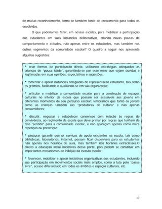 de mútuo reconhecimento, torna-se também fonte de crescimento para todos os
envolvidos.
O que poderíamos fazer, em nossas escolas, para mobilizar a participação
dos estudantes em suas instâncias deliberativas, criando novas pautas de
comportamento e atitudes, não apenas entre os estudantes, mas também nos
outros segmentos da comunidade escolar? O quadro a seguir nos apresenta
algumas sugestões:
* criar formas de participação direta, utilizando estratégias adequadas às
crianças de “pouca idade”, garantindo-se por esse meio que sejam ouvidas e
legitimadas em suas opiniões, expectativas e sugestões;
* fomentar e apoiar instâncias colegiadas de representação estudantil, tais como
os grêmios, facilitando e auxiliando-se em sua organização;
* articular e mobilizar a comunidade escolar para a construção de espaços
culturais no interior da escola que possam ser acessíveis aos jovens em
diferentes momentos de seu percurso escolar; lembramos que tanto os jovens
como as crianças também são “produtoras de cultura” e não apenas
consumidores;
* discutir, negociar e estabelecer consensos com relação às regras de
convivência, ao regimento da escola que deve primar por regras que tenham de
fato “sentido” para a comunidade escolar, e não apareçam apenas como mera
repetição ou prescrição;
* procurar garantir que os serviços de apoio existentes na escola, tais como
bibliotecas, laboratórios, internet, possam ficar disponíveis para os estudantes
não apenas nos horários de aula, mas também nos horários extraclasses.O
direito a educação inclui iniciativas desse porte, pois podem se constituir em
importantes mecanismos de inibição da evasão escolar;
* favorecer, mobilizar e apoiar iniciativas organizativas dos estudantes, incluindo
sua participação em movimentos sociais mais amplos, como a luta pelo “passe
livre”, acesso diferenciado em todos os âmbitos e espaços culturais, etc.
17
 