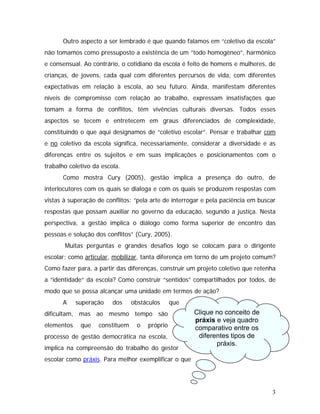 Outro aspecto a ser lembrado é que quando falamos em “coletivo da escola”
não tomamos como pressuposto a existência de um “todo homogêneo”, harmônico
e consensual. Ao contrário, o cotidiano da escola é feito de homens e mulheres, de
crianças, de jovens, cada qual com diferentes percursos de vida, com diferentes
expectativas em relação à escola, ao seu futuro. Ainda, manifestam diferentes
níveis de compromisso com relação ao trabalho, expressam insatisfações que
tomam a forma de conflitos, têm vivências culturais diversas. Todos esses
aspectos se tecem e entretecem em graus diferenciados de complexidade,
constituindo o que aqui designamos de “coletivo escolar”. Pensar e trabalhar com
e no coletivo da escola significa, necessariamente, considerar a diversidade e as
diferenças entre os sujeitos e em suas implicações e posicionamentos com o
trabalho coletivo da escola.
Como mostra Cury (2005), gestão implica a presença do outro, de
interlocutores com os quais se dialoga e com os quais se produzem respostas com
vistas à superação de conflitos: “pela arte de interrogar e pela paciência em buscar
respostas que possam auxiliar no governo da educação, segundo a justiça. Nesta
perspectiva, a gestão implica o diálogo como forma superior de encontro das
pessoas e solução dos conflitos” (Cury, 2005).
Muitas perguntas e grandes desafios logo se colocam para o dirigente
escolar: como articular, mobilizar, tanta diferença em torno de um projeto comum?
Como fazer para, a partir das diferenças, construir um projeto coletivo que retenha
a “identidade” da escola? Como construir “sentidos” compartilhados por todos, de
modo que se possa alcançar uma unidade em termos de ação?
A superação dos obstáculos que
dificultam, mas ao mesmo tempo são
elementos que constituem o próprio
processo de gestão democrática na escola,
implica na compreensão do trabalho do gestor
escolar como práxis. Para melhor exemplificar o que
Clique no conceito de
práxis e veja quadro
comparativo entre os
diferentes tipos de
práxis.
3
 