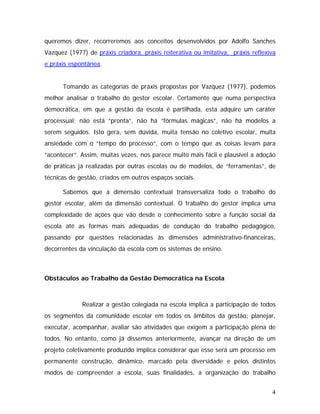 queremos dizer, recorreremos aos conceitos desenvolvidos por Adolfo Sanches
Vazquez (1977) de práxis criadora, práxis reiterativa ou imitativa, práxis reflexiva
e práxis espontânea.
Tomando as categorias de práxis propostas por Vazquez (1977), podemos
melhor analisar o trabalho do gestor escolar. Certamente que numa perspectiva
democrática, em que a gestão da escola é partilhada, esta adquire um caráter
processual; não está “pronta”, não há “fórmulas mágicas”, não há modelos a
serem seguidos. Isto gera, sem dúvida, muita tensão no coletivo escolar, muita
ansiedade com o “tempo do processo”, com o tempo que as coisas levam para
“acontecer”. Assim, muitas vezes, nos parece muito mais fácil e plausível a adoção
de práticas já realizadas por outras escolas ou de modelos, de “ferramentas”, de
técnicas de gestão, criados em outros espaços sociais.
Sabemos que a dimensão contextual transversaliza todo o trabalho do
gestor escolar, além da dimensão contextual. O trabalho do gestor implica uma
complexidade de ações que vão desde o conhecimento sobre a função social da
escola até as formas mais adequadas de condução do trabalho pedagógico,
passando por questões relacionadas às dimensões administrativo-financeiras,
decorrentes da vinculação da escola com os sistemas de ensino.
Obstáculos ao Trabalho da Gestão Democrática na Escola
Realizar a gestão colegiada na escola implica a participação de todos
os segmentos da comunidade escolar em todos os âmbitos da gestão: planejar,
executar, acompanhar, avaliar são atividades que exigem a participação plena de
todos. No entanto, como já dissemos anteriormente, avançar na direção de um
projeto coletivamente produzido implica considerar que esse será um processo em
permanente construção, dinâmico, marcado pela diversidade e pelos distintos
modos de compreender a escola, suas finalidades, a organização do trabalho
4
 