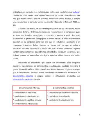 pedagógico, os currículos e as metodologias, enfim, cada escola tem sua “cultura”.
Dizendo de outro modo, cada escola é expressão de um processo histórico, por
isso que mesmo “imersa em um processo histórico de amplo alcance, é sempre
uma versão local e particular desse movimento” (Ezpeleta e Rockwell, 1989, p.
11).
A “cultura de escola”, ou esse modo particular de ser de cada escola, revela
correlações de força, dinâmicas interpessoais, representações e crenças nas quais
ancoram seu trabalho pedagógico, concepções e valores a partir dos quais
estabelecem as prioridades pedagógicas e administrativas; a estes determinantes
associam-se as condições concretas em que os estudantes aprendem e os
professores trabalham. Enfim, trata-se da “trama real” em que se realiza a
educação. Portanto, reconhecer a escola em suas “tramas cotidianas” significa
também compreender que os problemas, dificuldades, obstáculos são únicos, que,
embora possam se assemelhar em alguns aspectos, diferenciam-se em muitos
outros.
Discutindo as dificuldades que podem ser enfrentadas pelos dirigentes
escolares, especialmente as concernentes à participação, condição necessária à
gestão democrática (Paro, 2002), classifica-as de acordo com a origem dos fatores
que as determinam: teríamos, então, dificuldades ou obstáculos decorrentes de
determinantes internos à própria escola; e dificuldades produzidas por
determinantes externos à mesma:
Determinantes internos Determinantes externos
* condicionantes materiais
* condicionantes institucionais
* condicionantes político-sociais
* condicionantes ideológicos
* condicionantes econômico-sociais
* condicionantes culturais
* condicionantes institucionais
5
 