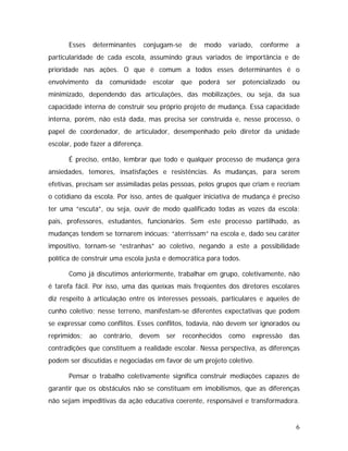 Esses determinantes conjugam-se de modo variado, conforme a
particularidade de cada escola, assumindo graus variados de importância e de
prioridade nas ações. O que é comum a todos esses determinantes é o
envolvimento da comunidade escolar que poderá ser potencializado ou
minimizado, dependendo das articulações, das mobilizações, ou seja, da sua
capacidade interna de construir seu próprio projeto de mudança. Essa capacidade
interna, porém, não está dada, mas precisa ser construída e, nesse processo, o
papel de coordenador, de articulador, desempenhado pelo diretor da unidade
escolar, pode fazer a diferença.
É preciso, então, lembrar que todo e qualquer processo de mudança gera
ansiedades, temores, insatisfações e resistências. As mudanças, para serem
efetivas, precisam ser assimiladas pelas pessoas, pelos grupos que criam e recriam
o cotidiano da escola. Por isso, antes de qualquer iniciativa de mudança é preciso
ter uma “escuta”, ou seja, ouvir de modo qualificado todas as vozes da escola:
pais, professores, estudantes, funcionários. Sem este processo partilhado, as
mudanças tendem se tornarem inócuas; “aterrissam” na escola e, dado seu caráter
impositivo, tornam-se “estranhas” ao coletivo, negando a este a possibilidade
política de construir uma escola justa e democrática para todos.
Como já discutimos anteriormente, trabalhar em grupo, coletivamente, não
é tarefa fácil. Por isso, uma das queixas mais freqüentes dos diretores escolares
diz respeito à articulação entre os interesses pessoais, particulares e aqueles de
cunho coletivo; nesse terreno, manifestam-se diferentes expectativas que podem
se expressar como conflitos. Esses conflitos, todavia, não devem ser ignorados ou
reprimidos; ao contrário, devem ser reconhecidos como expressão das
contradições que constituem a realidade escolar. Nessa perspectiva, as diferenças
podem ser discutidas e negociadas em favor de um projeto coletivo.
Pensar o trabalho coletivamente significa construir mediações capazes de
garantir que os obstáculos não se constituam em imobilismos, que as diferenças
não sejam impeditivas da ação educativa coerente, responsável e transformadora.
6
 