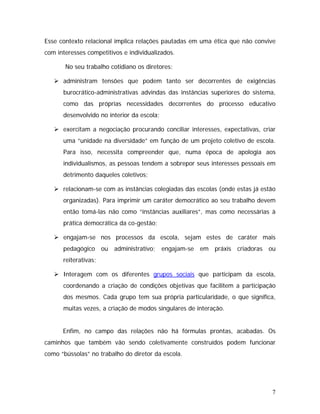 Esse contexto relacional implica relações pautadas em uma ética que não convive
com interesses competitivos e individualizados.
No seu trabalho cotidiano os diretores:
administram tensões que podem tanto ser decorrentes de exigências
burocrático-administrativas advindas das instâncias superiores do sistema,
como das próprias necessidades decorrentes do processo educativo
desenvolvido no interior da escola;
exercitam a negociação procurando conciliar interesses, expectativas, criar
uma “unidade na diversidade” em função de um projeto coletivo de escola.
Para isso, necessita compreender que, numa época de apologia aos
individualismos, as pessoas tendem a sobrepor seus interesses pessoais em
detrimento daqueles coletivos;
relacionam-se com as instâncias colegiadas das escolas (onde estas já estão
organizadas). Para imprimir um caráter democrático ao seu trabalho devem
então tomá-las não como “instâncias auxiliares”, mas como necessárias à
prática democrática da co-gestão;
engajam-se nos processos da escola, sejam estes de caráter mais
pedagógico ou administrativo; engajam-se em práxis criadoras ou
reiterativas;
Interagem com os diferentes grupos sociais que participam da escola,
coordenando a criação de condições objetivas que facilitem a participação
dos mesmos. Cada grupo tem sua própria particularidade, o que significa,
muitas vezes, a criação de modos singulares de interação.
Enfim, no campo das relações não há fórmulas prontas, acabadas. Os
caminhos que também vão sendo coletivamente construídos podem funcionar
como “bússolas” no trabalho do diretor da escola.
7
 