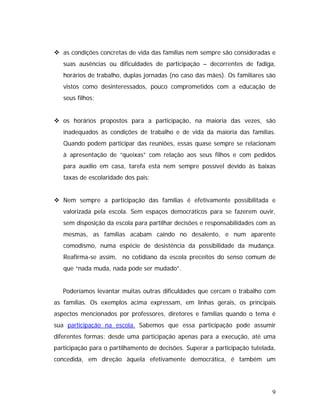 as condições concretas de vida das famílias nem sempre são consideradas e
suas ausências ou dificuldades de participação – decorrentes de fadiga,
horários de trabalho, duplas jornadas (no caso das mães). Os familiares são
vistos como desinteressados, pouco comprometidos com a educação de
seus filhos;
os horários propostos para a participação, na maioria das vezes, são
inadequados às condições de trabalho e de vida da maioria das famílias.
Quando podem participar das reuniões, essas quase sempre se relacionam
à apresentação de “queixas” com relação aos seus filhos e com pedidos
para auxílio em casa, tarefa esta nem sempre possível devido às baixas
taxas de escolaridade dos pais;
Nem sempre a participação das famílias é efetivamente possibilitada e
valorizada pela escola. Sem espaços democráticos para se fazerem ouvir,
sem disposição da escola para partilhar decisões e responsabilidades com as
mesmas, as famílias acabam caindo no desalento, e num aparente
comodismo, numa espécie de desistência da possibilidade da mudança.
Reafirma-se assim, no cotidiano da escola preceitos do senso comum de
que “nada muda, nada pode ser mudado”.
Poderíamos levantar muitas outras dificuldades que cercam o trabalho com
as famílias. Os exemplos acima expressam, em linhas gerais, os principais
aspectos mencionados por professores, diretores e famílias quando o tema é
sua participação na escola. Sabemos que essa participação pode assumir
diferentes formas: desde uma participação apenas para a execução, até uma
participação para o partilhamento de decisões. Superar a participação tutelada,
concedida, em direção àquela efetivamente democrática, é também um
9
 