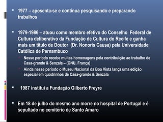  1977 – aposenta-se e continua pesquisando e preparando
trabalhos
 1979-1986 – atuou como membro efetivo do Conselho Federal de
Cultura deliberativo da Fundação de Cultura do Recife e ganha
mais um título de Doutor (Dr. Nonoris Causa) pela Universidade
Católica de Pernambuco
 Nesse período recebe muitas homenagens pela contribuição ao trabalho de
Casa-grande & Senzala – (ONU, França)
 Ainda nesse período o Museu Nacional da Boa Vista lança uma edição
especial em quadrinhos de Casa-grande & Senzala
 1987 institui a Fundação Gilberto Freyre
 Em 18 de julho do mesmo ano morre no hospital de Portugal e é
sepultado no cemitério de Santo Amaro
 