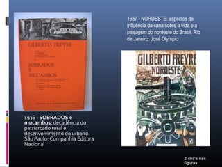 1936 - SOBRADOS e
mucambos: decadência do
patriarcado rural e
desenvolvimento do urbano.
São Paulo: Companhia Editora
Nacional
1937 - NORDESTE: aspectos da
influência da cana sobre a vida e a
paisagem do nordeste do Brasil. Rio
de Janeiro: José Olympio
2 clic’s nas
figuras
 