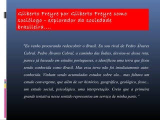 "Eu venho procurando redescobrir o Brasil. Eu sou rival de Pedro Álvares
Cabral. Pedro Álvares Cabral, a caminho das Índias, desviou-se dessa rota,
parece já baseado em estudos portugueses, e identificou uma terra que ficou
sendo conhecida como Brasil. Mas essa terra não foi imediatamente auto-
conhecida. Vinham sendo acumulados estudos sobre ela... mas faltava um
estudo convergente, que além de ser histórico, geográfico, geológico, fosse...
um estudo social, psicológico, uma interpretação. Creio que a primeira
grande tentativa nesse sentido representou um serviço de minha parte.”
Gilberto Freyre por Gilberto Freyre como
sociólogo - explorador da sociedade
brasileira....
 