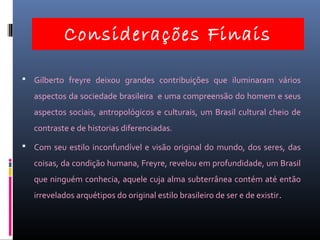 Considerações Finais
 Gilberto freyre deixou grandes contribuições que iluminaram vários
aspectos da sociedade brasileira e uma compreensão do homem e seus
aspectos sociais, antropológicos e culturais, um Brasil cultural cheio de
contraste e de historias diferenciadas.
 Com seu estilo inconfundível e visão original do mundo, dos seres, das
coisas, da condição humana, Freyre, revelou em profundidade, um Brasil
que ninguém conhecia, aquele cuja alma subterrânea contém até então
irrevelados arquétipos do original estilo brasileiro de ser e de existir.
 