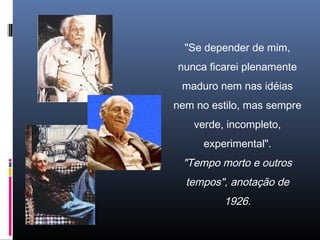 "Se depender de mim,
nunca ficarei plenamente
maduro nem nas idéias
nem no estilo, mas sempre
verde, incompleto,
experimental".
"Tempo morto e outros
tempos", anotação de
1926.
 