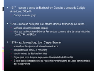  1917 – conclui o curso de Bacharel em Ciencias e Letras do Colégio
Americano Gilderth
 Começa a estudar grego
 1918 – muda-se para para os Estados Unidos, fixando-se no Texas.
 Matrícula-se na Universidade e Baylor
 inicia sua colaboração no Diário de Pernambuco com uma série de cartas intituladas
“ DA OUTRA AMÉRICA”
 1919 – auxilia o geólogo Jonh Casper Branner
 ensina francês a jovens oficiais norte-americanos
 estuda literatura com A. J. Armstrong
 conclui o curso de Bacharel em artes
 Segue para Nova Iorque e ingressa na Universidade de Colúmbia
 É eleito sócio-correspondente da Academia Pernambucana de Letras por intermédio
de França Pereira
 