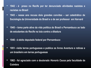  1942 - é preso no Recife por ter denunciado atividades nazistas e
racistas no Brasil
 1943 – nesse ano recusa dois grandes convites – ser catedrático de
Sociologia da Universidade do Brasil e o de ser professor em Harvard
 1945 – toma parte ativa da vida política do Brasil e Pernambuco ao lado
de estudantes do Recife na luta contra a ditadura
 1946 - é eleito deputado federal por Pernambuco
 1951- visita terras portuguesas e publica os livros Aventura e rotinas e
um brasileiro em terras portuguesas
 1962 - foi agraciado com o doutorado Honoris Causa pela faculdade de
Coimbra
 