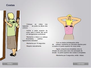 Costas

•Coloque
as
mãos
nos
batentes
da porta na altura dos
ombros
•Incline a parte superior do
corpo para a frente até sentir
um alongamento confortável
•Mantenha o tórax e a cabeça
levantados,
joelhos
ligeiramente dobrados
•Mantenha por 15 segundos
•Respire naturalmente

•Com os dedos entrelaçados atrás
da cabeça, mantenha os cotovelos abertos para
os lados e a parte superior do corpo ereta
•Agora, empurre as omoplatas uma na
direção da outra para criar uma sensação de
tensão na parte superior das costas e omoplatas.
•Mantenha por 5 segundos, então relaxe.

 