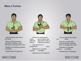 Mãos e Punhos

•Junte as palmas das mãos à
sua frente
•Mova as mãos para baixo,
mantendo as palmas unidas,
até sentir um alongamento suave
•Mantenha os cotovelos erguidos
e paralelos
•Mantenha por 5-8 segundos

•Partindo do alongamento
acima,
gire as palmas das
mãos até
elas ficarem mais ou
menos
voltadas para baixo
•Faça até sentir um
alongamento

suave

•Mantenha os cotovelos
erguidos
e paralelos
•Mantenha por 5-8 segundos

•Junte as palmas das mãos à
sua
frente
•Empurre uma das mãos
suavemente para o lado até
sentir um alongamento suave
•Mantenha os cotovelos
erguidos
e paralelos
•Mantenha por 5-8 segundos

 