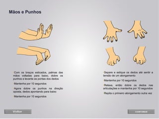 Mãos e Punhos

•Com os braços esticados, palmas das
mãos voltadas para baixo, dobre os
punhos e levante as pontas dos dedos
•Mantenha por 10 segundos
•Agora dobre os punhos na direção
oposta, dedos apontando para baixo
•Mantenha por 10 segundos

•Separe e estique os dedos até sentir a
tensão de um alongamento
•Mantenha por 10 segundos
•Relaxa, então dobre os dedos nas
articulações e mantenha por 10 segundos
•Repita o primeiro alongamento outra vez

 