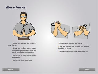 Mãos e Punhos

•Junte as palmas das mãos à
sua frente
•Mova as mãos para baixo,
mantendo as palmas unidas, até
sentir um alongamento suave
•Mantenha os cotovelos erguidos
e paralelos
•Mantenha por 8 segundos

•Entrelace os dedos à sua frente
•Gire as mãos e os punhos no sentido
horário, 10 vezes
•Repita no sentido anti-horário 10 vezes

 
