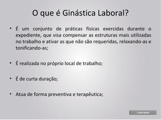 O que é Ginástica Laboral?
• É um conjunto de práticas físicas exercidas durante o
expediente, que visa compensar as estruturas mais utilizadas
no trabalho e ativar as que não são requeridas, relaxando-as e
tonificando-as;
• É realizada no próprio local de trabalho;
• É de curta duração;
• Atua de forma preventiva e terapêutica;

 
