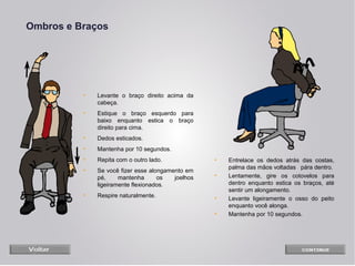 Ombros e Braços

•

Levante o braço direito acima da
cabeça.

•

Estique o braço esquerdo para
baixo enquanto estica o braço
direito para cima.

•

Dedos esticados.

•

Mantenha por 10 segundos.

•

Repita com o outro lado.

•

•

Se você fizer esse alongamento em
pé,
mantenha
os
joelhos
ligeiramente flexionados.

•

•

Respire naturalmente.

•
•

Entrelace os dedos atrás das costas,
palma das mãos voltadas pára dentro.
Lentamente, gire os cotovelos para
dentro enquanto estica os braços, até
sentir um alongamento.
Levante ligeiramente o osso do peito
enquanto você alonga.
Mantenha por 10 segundos.

 