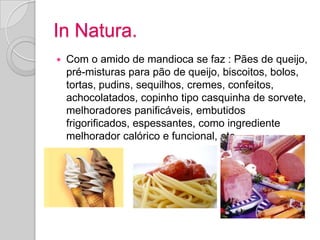 In Natura.
   Com o amido de mandioca se faz : Pães de queijo,
    pré-misturas para pão de queijo, biscoitos, bolos,
    tortas, pudins, sequilhos, cremes, confeitos,
    achocolatados, copinho tipo casquinha de sorvete,
    melhoradores panificáveis, embutidos
    frigorificados, espessantes, como ingrediente
    melhorador calórico e funcional, etc...
 