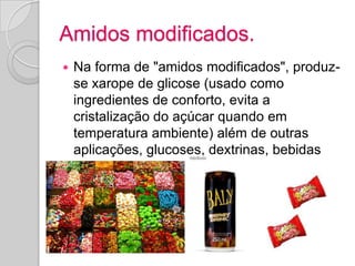Amidos modificados.
   Na forma de "amidos modificados", produz-
    se xarope de glicose (usado como
    ingredientes de conforto, evita a
    cristalização do açúcar quando em
    temperatura ambiente) além de outras
    aplicações, glucoses, dextrinas, bebidas
    energéticas.
 