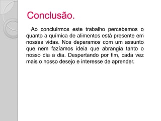 Conclusão.
  Ao concluirmos este trabalho percebemos o
quanto a química de alimentos está presente em
nossas vidas. Nos deparamos com um assunto
que nem fazíamos ideia que abrangia tanto o
nosso dia a dia. Despertando por fim, cada vez
mais o nosso desejo e interesse de aprender.
 