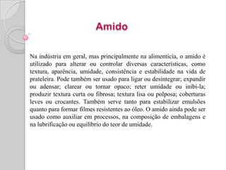 Na indústria em geral, mas principalmente na alimentícia, o amido é
utilizado para alterar ou controlar diversas características, como
textura, aparência, umidade, consistência e estabilidade na vida de
prateleira. Pode também ser usado para ligar ou desintegrar; expandir
ou adensar; clarear ou tornar opaco; reter umidade ou inibi-la;
produzir textura curta ou fibrosa; textura lisa ou polposa; coberturas
leves ou crocantes. Também serve tanto para estabilizar emulsões
quanto para formar filmes resistentes ao óleo. O amido ainda pode ser
usado como auxiliar em processos, na composição de embalagens e
na lubrificação ou equilíbrio do teor de umidade.
 