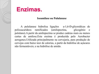 Enzimas.
                    Isoamilase ou Pululanase

      A pululanase hidrolisa ligações a-1,6-D-glicosídicas de
polissacarídeos ramificados (amilopectina,             glicogênio e
pululano).A partir da amilopectina se produz cadeias mais ou menos
curtas de amilose.Esta enzima é produzida pelo Aerobacter
aerogenes.Utilizada principalmente na cervejaria, para produção de
cervejas com baixo teor de calorias, a partir da hidrólise de açúcares
não fermentáveis; e na hidrólise de amido.
 
