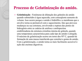 Processo de Gelatinização do amido.
   Gelatinização - Fenômeno de dilatação dos grânulos de amido
    quando submetidos à água aquecida, com conseqüente aumento de
    volume. Isso ocorre porque o amido é hidrófilo e a membrana que o
    envolve torna-se permeável com o aquecimento, fato que provoca
    mudanças na sua estrutura, envolvendo a ruptura das pontes de
    hidrogênio entre as cadeias de amilose e amilopectina
    estabilizadoras da estrutura cristalina interna do grânulo, quando
    uma temperatura característica para cada tipo de amido é atingida.
    O máximo de gelatinização ocorre em torno dos 95º C, quando há
    formação de uma massa translúcida que constitui a goma do amido.
    Com a gelatinização, o amido torna-se mais facilmente acessível à
    ação das enzimas digestivas.
 