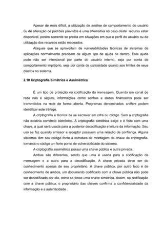 Apesar de mais difícil, a utilização de análise de comportamento do usuário
ou de alteração de padrões previstos é uma alternativa no caso deste recurso estar
disponível, porém somente se presta em situações em que o perfil do usuário ou da
utilização dos recursos estão mapeados.
       Ataques que se aproveitam de vulnerabilidades técnicas de sistemas de
aplicações normalmente precisam de algum tipo de ajuda de dentro. Esta ajuda
pode não ser intencional por parte do usuário interno, seja por conta de
comportamento impróprio, seja por conta de curiosidade quanto aos limites de seus
direitos no sistema.

2.10 Criptografia Simétrica e Assimétrica


       É um tipo de proteção na codificação da mensagem. Quando um canal de
rede não é seguro, informações como senhas e dados financeiros pode ser
transmitidos na rede de forma aberta. Programas denominados sniffers podem
identificar este tráfego.
       A criptografia é técnica de se escrever em cifra ou código. Sem a criptografia
não existiria comércio eletrônico. A criptografia simétrica exige e é feita com uma
chave, a qual será usada para a posterior decodificação e leitura da informação. Seu
uso se faz quando emissor e receptor possuem uma relação de confiança. Alguns
sistemas têm seu código fonte a estrutura de montagem da chave de criptografia,
tornando o código um forte ponto de vulnerabilidade do sistema.
       A criptografia assimétrica possui uma chave pública e outra privada.
       Ambas são diferentes, sendo que uma é usada para a codificação da
mensagem e a outra para a decodificação. A chave privada deve ser do
conhecimento apenas de seu proprietário. A chave pública, por outro lado é de
conhecimento de ambos, um documento codificado com a chave pública não pode
ser decodificado por ela, como se fosse uma chave simétrica. Assim, na codificação
com a chave pública, o proprietário das chaves confirma a confidencialidade da
informação e a autenticidade .
 