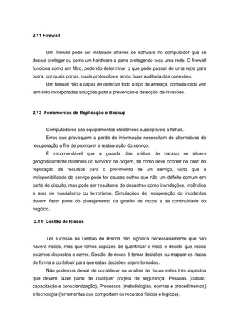 2.11 Firewall


      Um firewall pode ser instalado através de software no computador que se
deseja proteger ou como um hardware a parte protegendo toda uma rede. O firewall
funciona como um filtro, podendo determinar o que pode passar de uma rede para
outra, por quais portas, quais protocolos e ainda fazer auditoria das conexões.
      Um firewall não é capaz de detectar todo o tipo de ameaça, contudo cada vez
tem sido incorporadas soluções para a prevenção e detecção de invasões.



2.13 Ferramentas de Replicação e Backup


      Computadores são equipamentos eletrônicos susceptíveis a falhas.
      Erros que provoquem a perda da informação necessitam de alternativas de
recuperação a fim de promover a restauração do serviço.
      É recomendável que a guarda das mídias de backup se situem
geograficamente distantes do servidor de origem, tal como deve ocorrer no caso de
replicação de recursos para o provimento de um serviço, visto que a
indisponibilidade do serviço pode ter causas outras que não um defeito comum em
parte do circuito, mas pode ser resultante de desastres como inundações, incêndios
e atos de vandalismo ou terrorismo. Simulações de recuperação de incidentes
devem fazer parte do planejamento da gestão de riscos e de continuidade do
negócio.

2.14 Gestão de Riscos


      Ter sucesso na Gestão de Riscos não significa necessariamente que não
haverá riscos, mas que fomos capazes de quantificar o risco e decidir que riscos
estamos dispostos a correr. Gestão de riscos é tomar decisões ou mapear os riscos
de forma a contribuir para que estas decisões sejam tomadas.
      Não podemos deixar de considerar na análise de riscos estes três aspectos
que devem fazer parte de qualquer porjeto de segurança: Pessoas (cultura,
capacitação e conscientização), Processos (metodologias, normas e procedimentos)
e tecnologia (ferramentas que comportam os recursos físicos e lógicos).
 