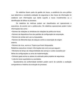 Os relatórios fazem parte da gestão de riscos, a existência de uma política
que determine a constante avaliação da segurança e dos riscos da informação irá
colaborar com informações que darão suporte a novos investimentos ou a
identificação de falhas no processo.
      Os relatórios de métricas podem ser classificados em operacionais e
executivos, de acordo com o público-alvo. Os relatórios operacionais podem incluir
informações tais como :
• Número de violações ou tentativas de violações da política de riscos.
• Número de dispositivos fora dos padrões de configuração da corporação.
• Número de contas sem uso ou boqueadas.
• Número de diferentes tipos de ataques contra a corporação de origem
externa.
• Número de vírus, worms e Trojans que foram bloqueados
Relatórios executivos incluem informações tais como as que seguem:
• Montante de tempo de indisponibilidade dos serviço e custos causados por
falhas de configurações ou erros de implementação.
• Dinheiro gasto acima ou abaixo do estimado pelos projetos de segurança.
• Lista de riscos suportados ou acordados.
   Questionários de conformidade também podem servir de subsídio a avaliação
comparativos e histórica da evolução do processo.
 