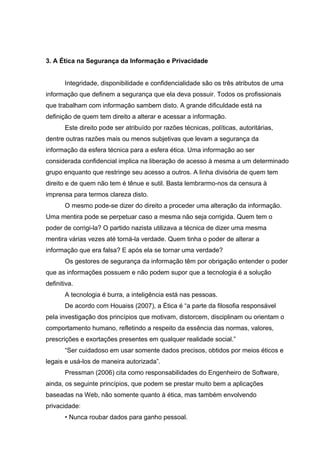 3. A Ética na Segurança da Informação e Privacidade


       Integridade, disponibilidade e confidencialidade são os três atributos de uma
informação que definem a segurança que ela deva possuir. Todos os profissionais
que trabalham com informação sambem disto. A grande dificuldade está na
definição de quem tem direito a alterar e acessar a informação.
       Este direito pode ser atribuído por razões técnicas, políticas, autoritárias,
dentre outras razões mais ou menos subjetivas que levam a segurança da
informação da esfera técnica para a esfera ética. Uma informação ao ser
considerada confidencial implica na liberação de acesso à mesma a um determinado
grupo enquanto que restringe seu acesso a outros. A linha divisória de quem tem
direito e de quem não tem é tênue e sutil. Basta lembrarmo-nos da censura à
imprensa para termos clareza disto.
       O mesmo pode-se dizer do direito a proceder uma alteração da informação.
Uma mentira pode se perpetuar caso a mesma não seja corrigida. Quem tem o
poder de corrigi-la? O partido nazista utilizava a técnica de dizer uma mesma
mentira várias vezes até torná-la verdade. Quem tinha o poder de alterar a
informação que era falsa? E após ela se tornar uma verdade?
       Os gestores de segurança da informação têm por obrigação entender o poder
que as informações possuem e não podem supor que a tecnologia é a solução
definitiva.
       A tecnologia é burra, a inteligência está nas pessoas.
       De acordo com Houaiss (2007), a Ética é “a parte da filosofia responsável
pela investigação dos princípios que motivam, distorcem, disciplinam ou orientam o
comportamento humano, refletindo a respeito da essência das normas, valores,
prescrições e exortações presentes em qualquer realidade social.”
       “Ser cuidadoso em usar somente dados precisos, obtidos por meios éticos e
legais e usá-los de maneira autorizada”.
       Pressman (2006) cita como responsabilidades do Engenheiro de Software,
ainda, os seguinte princípios, que podem se prestar muito bem a aplicações
baseadas na Web, não somente quanto à ética, mas também envolvendo
privacidade:
       • Nunca roubar dados para ganho pessoal.
 