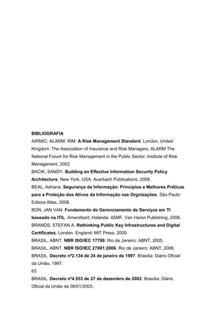 BIBLIOGRAFIA
AIRMIC; ALARM; IRM. A Risk Management Standard. London, United
Kingdom: The Association of Insurance and Risk Managers; ALARM The
National Forum for Risk Management in the Public Sector; Institute of Risk
Management, 2002
BACIK, SANDY. Building an Effective Information Security Policy
Architecture. New York, USA: Auerbach Publications, 2008.
BEAL, Adriana. Segurança da Informação: Princípios e Melhores Práticas
para a Proteção dos Ativos da Informação nas Orgnizações. São Paulo:
Editora Atlas, 2008.
BON, JAN VAN. Fundamento do Gerenciamento de Serviços em TI
baseado na ITIL. Amersfoort, Holanda: itSMF, Van Haren Publishing, 2006.
BRANDS, STEFAN A. Rethinking Public Key Infrastructures and Digital
Certificates. London, England: MIT Press, 2000.
BRASIL, ABNT. NBR ISO/IEC 17799. Rio de Janeiro: ABNT, 2005.
BRASIL, ABNT. NBR ISO/IEC 27001:2006. Rio de Janeiro: ABNT, 2006
BRASIL. Decreto nº2.134 de 24 de janeiro de 1997. Brasília: Diário Oficial
da União, 1997.
63
BRASIL. Decreto nº4.553 de 27 de dezembro de 2002. Brasília: Diário
Oficial da União de 06/01/2003.
 