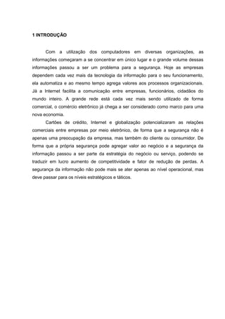 1 INTRODUÇÃO


      Com a utilização dos computadores em diversas organizações, as
informações começaram a se concentrar em único lugar e o grande volume dessas
informações passou a ser um problema para a segurança. Hoje as empresas
dependem cada vez mais da tecnologia da informação para o seu funcionamento,
ela automatiza e ao mesmo tempo agrega valores aos processos organizacionais.
Já a Internet facilita a comunicação entre empresas, funcionários, cidadãos do
mundo inteiro. A grande rede está cada vez mais sendo utilizado de forma
comercial, o comércio eletrônico já chega a ser considerado como marco para uma
nova economia.
      Cartões de crédito, Internet e globalização potencializaram as relações
comerciais entre empresas por meio eletrônico, de forma que a segurança não é
apenas uma preocupação da empresa, mas também do cliente ou consumidor. De
forma que a própria segurança pode agregar valor ao negócio e a segurança da
informação passou a ser parte da estratégia do negócio ou serviço, podendo se
traduzir em lucro aumento de competitividade e fator de redução de perdas. A
segurança da informação não pode mais se ater apenas ao nível operacional, mas
deve passar para os níveis estratégicos e táticos.
 