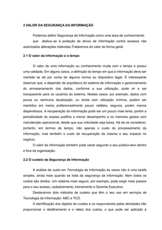 2 VALOR DA SEGURANÇA DA INFORMAÇÃO


      Podemos definir Segurança da Informação como uma área de conhecimento
      que   dedica–se à proteção de ativos da informação contra acessos não
autorizados alterações indevidas.Trataremos do valor de forma geral.

2.1 O valor da informação e o tempo


      O valor de uma informação ou conhecimento muda com o tempo e possui
uma validade. Em alguns casos, a definição do tempo em que a informação deve ser
mantida se dá por conta de alguma norma ou dispositivo legal. É interessante
observar que, a depender da arquitetura do sistema de informação o gerenciamento
do armazenamento dos dados, conforme a sua utilização, pode vir a ser
transparente para os usuários do sistema. Nestes casos, por exemplo, dados com
pouca ou nenhuma atualização, ou ainda com utilização mínima, podem ser
mantidos em meios preferencialmente pouco voláteis, seguros, porém menos
dispendiosos. A recuperação da informação pode ser um pouco mais lenta, porém a
periodicidade do acesso justifica a menor desempenho e os menores gastos com
manutenção operacional, desde que sua criticidade seja baixa. Há de se considerar,
portanto, em termos de tempo, não apenas o custo do processamento da
informação, mas também o custo de recuperação da mesma e seu impacto no
negócio.
      O valor da informação também pode variar segundo o seu público-alvo dentro
e fora da organização.

2.2 O custeio da Segurança de Informação


      A análise de custo em Tecnologia da Informação às vezes não é uma tarefa
simples, ainda mais quando se trata da segurança da informação. Nem todos os
custos são diretos. Um sistema mais seguro, por exemplo, pode exigir mais passos
para o seu acesso, cadastramento, treinamento e Gerente Executivo.
      Destacamos dois métodos de custeio que têm o seu uso em serviços de
Tecnologia da Informação: ABC e TCO.
      A identificação dos objetos de custeio e os responsáveis pelas atividades irão
proporcionar o detalhamento e o rateio dos custos, o que pode ser aplicado à
 