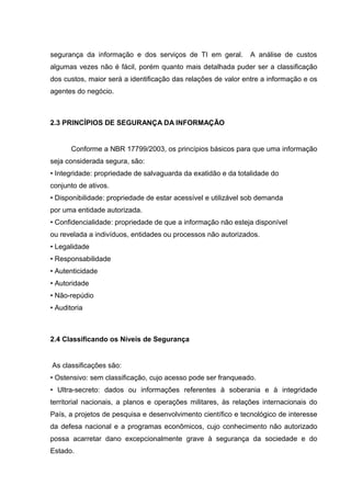segurança da informação e dos serviços de TI em geral.         A análise de custos
algumas vezes não é fácil, porém quanto mais detalhada puder ser a classificação
dos custos, maior será a identificação das relações de valor entre a informação e os
agentes do negócio.



2.3 PRINCÍPIOS DE SEGURANÇA DA INFORMAÇÃO


       Conforme a NBR 17799/2003, os princípios básicos para que uma informação
seja considerada segura, são:
• Integridade: propriedade de salvaguarda da exatidão e da totalidade do
conjunto de ativos.
• Disponibilidade: propriedade de estar acessível e utilizável sob demanda
por uma entidade autorizada.
• Confidencialidade: propriedade de que a informação não esteja disponível
ou revelada a indivíduos, entidades ou processos não autorizados.
• Legalidade
• Responsabilidade
• Autenticidade
• Autoridade
• Não-repúdio
• Auditoria



2.4 Classificando os Níveis de Segurança


As classificações são:
• Ostensivo: sem classificação, cujo acesso pode ser franqueado.
• Ultra-secreto: dados ou informações referentes à soberania e à integridade
territorial nacionais, a planos e operações militares, às relações internacionais do
País, a projetos de pesquisa e desenvolvimento científico e tecnológico de interesse
da defesa nacional e a programas econômicos, cujo conhecimento não autorizado
possa acarretar dano excepcionalmente grave à segurança da sociedade e do
Estado.
 