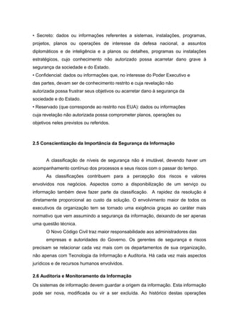 • Secreto: dados ou informações referentes a sistemas, instalações, programas,
projetos, planos ou operações de interesse da defesa nacional, a assuntos
diplomáticos e de inteligência e a planos ou detalhes, programas ou instalações
estratégicos, cujo conhecimento não autorizado possa acarretar dano grave à
segurança da sociedade e do Estado.
• Confidencial: dados ou informações que, no interesse do Poder Executivo e
das partes, devam ser de conhecimento restrito e cuja revelação não
autorizada possa frustrar seus objetivos ou acarretar dano à segurança da
sociedade e do Estado.
• Reservado (que corresponde ao restrito nos EUA): dados ou informações
cuja revelação não autorizada possa comprometer planos, operações ou
objetivos neles previstos ou referidos.



2.5 Conscientização da Importância da Segurança da Informação


      A classificação de níveis de segurança não é imutável, devendo haver um
acompanhamento contínuo dos processos e seus riscos com o passar do tempo.
      As classificações contribuem para a percepção dos riscos e valores
envolvidos nos negócios. Aspectos como a disponibilização de um serviço ou
informação também deve fazer parte da classificação. A rapidez da resolução é
diretamente proporcional ao custo da solução. O envolvimento maior de todos os
executivos da organização tem se tornado uma exigência graças ao caráter mais
normativo que vem assumindo a segurança da informação, deixando de ser apenas
uma questão técnica.
      O Novo Código Civil traz maior responsabilidade aos administradores das
      empresas e autoridades do Governo. Os gerentes de segurança e riscos
precisam se relacionar cada vez mais com os departamentos de sua organização,
não apenas com Tecnologia da Informação e Auditoria. Há cada vez mais aspectos
jurídicos e de recursos humanos envolvidos.

2.6 Auditoria e Monitoramento da Informação
Os sistemas de informação devem guardar a origem da informação. Esta informação
pode ser nova, modificada ou vir a ser excluída. Ao histórico destas operações
 