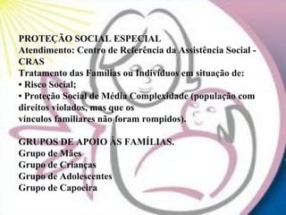 PROTEÇÃO SOCIAL ESPECIAL
Atendimento: Centro de Referência da Assistência Social -
CRAS
Tratamento das Famílias ou Indivíduos em situação de:
• Risco Social;
• Proteção Social de Média Complexidade (população com
direitos violados, mas que os
vínculos familiares não foram rompidos).

GRUPOS DE APOIO ÀS FAMÍLIAS.
Grupo de Mães
Grupo de Crianças
Grupo de Adolescentes
Grupo de Capoeira
 
