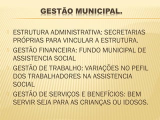    ESTRUTURA ADMINISTRATIVA: SECRETARIAS
    PRÓPRIAS PARA VINCULAR A ESTRUTURA.
   GESTÃO FINANCEIRA: FUNDO MUNICIPAL DE
    ASSISTENCIA SOCIAL
   GESTÃO DE TRABALHO: VARIAÇÕES NO PEFIL
    DOS TRABALHADORES NA ASSISTENCIA
    SOCIAL
   GESTÃO DE SERVIÇOS E BENEFÍCIOS: BEM
    SERVIR SEJA PARA AS CRIANÇAS OU IDOSOS.
 
