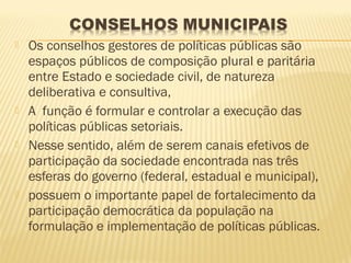    Os conselhos gestores de políticas públicas são
    espaços públicos de composição plural e paritária
    entre Estado e sociedade civil, de natureza
    deliberativa e consultiva,
   A função é formular e controlar a execução das
    políticas públicas setoriais.
   Nesse sentido, além de serem canais efetivos de
    participação da sociedade encontrada nas três
    esferas do governo (federal, estadual e municipal),
   possuem o importante papel de fortalecimento da
    participação democrática da população na
    formulação e implementação de políticas públicas.
 