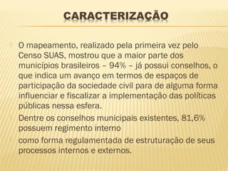   O mapeamento, realizado pela primeira vez pelo
    Censo SUAS, mostrou que a maior parte dos
    municípios brasileiros – 94% – já possui conselhos, o
    que indica um avanço em termos de espaços de
    participação da sociedade civil para de alguma forma
    influenciar e fiscalizar a implementação das políticas
    públicas nessa esfera.
   Dentre os conselhos municipais existentes, 81,6%
    possuem regimento interno
   como forma regulamentada de estruturação de seus
    processos internos e externos.
 