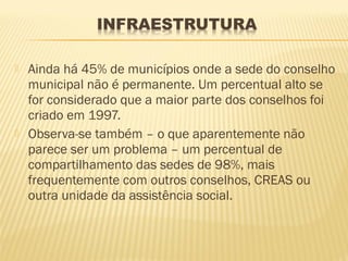    Ainda há 45% de municípios onde a sede do conselho
    municipal não é permanente. Um percentual alto se
    for considerado que a maior parte dos conselhos foi
    criado em 1997.
   Observa-se também – o que aparentemente não
    parece ser um problema – um percentual de
    compartilhamento das sedes de 98%, mais
    frequentemente com outros conselhos, CREAS ou
    outra unidade da assistência social.
 